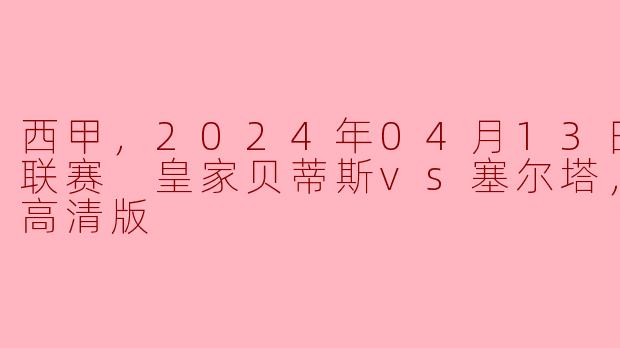 西甲，2024年04月13日 西甲联赛 皇家贝蒂斯vs塞尔塔，正赛，高清版